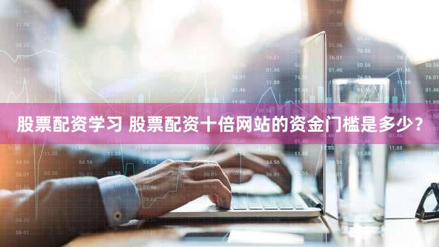 股票配资学习 股票配资十倍网站的资金门槛是多少？