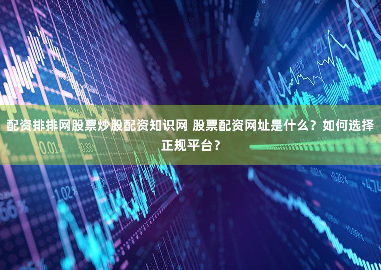 配资排排网股票炒股配资知识网 股票配资网址是什么？如何选择正规平台？
