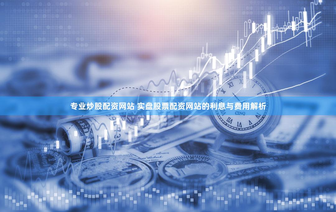 专业炒股配资网站 实盘股票配资网站的利息与费用解析