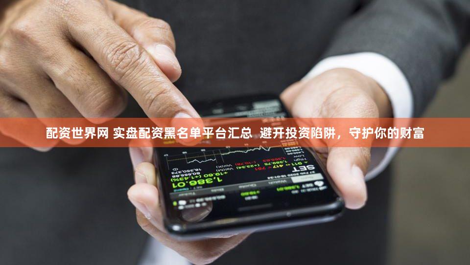 配资世界网 实盘配资黑名单平台汇总  避开投资陷阱，守护你的财富