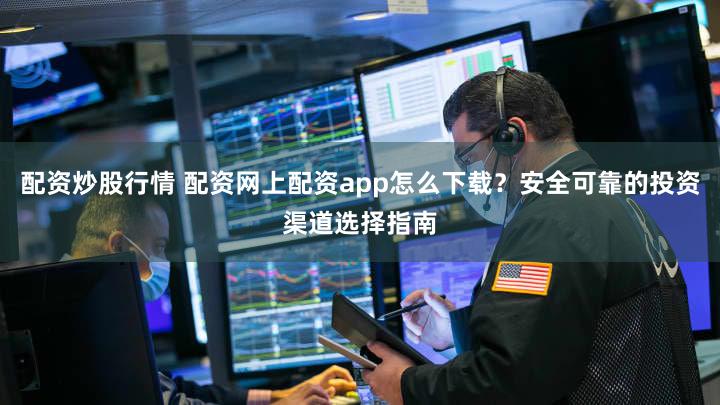 配资炒股行情 配资网上配资app怎么下载？安全可靠的投资渠道选择指南