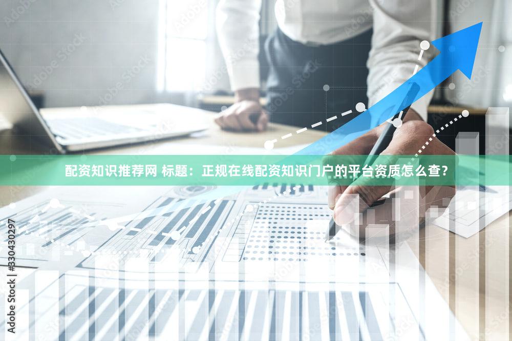 配资知识推荐网 标题：正规在线配资知识门户的平台资质怎么查？