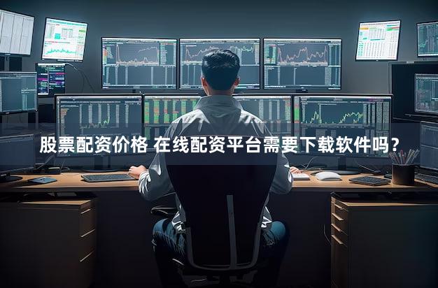 股票配资价格 在线配资平台需要下载软件吗？
