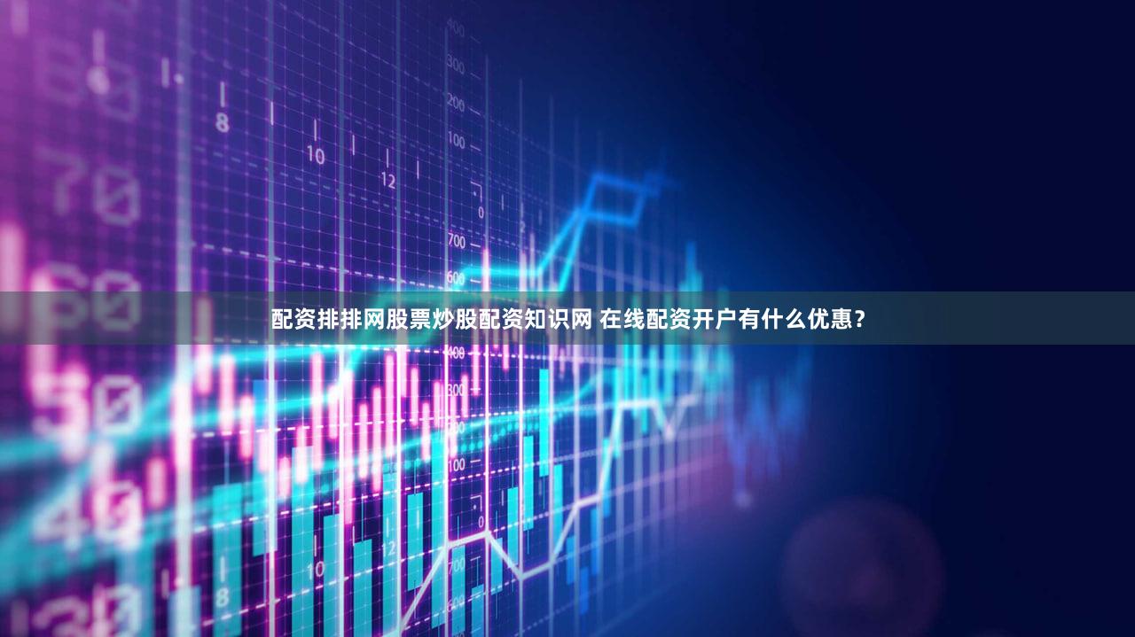 配资排排网股票炒股配资知识网 在线配资开户有什么优惠？