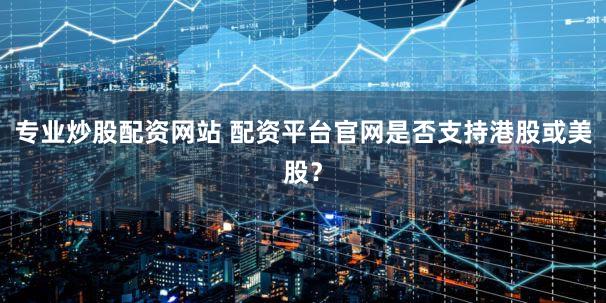 专业炒股配资网站 配资平台官网是否支持港股或美股？