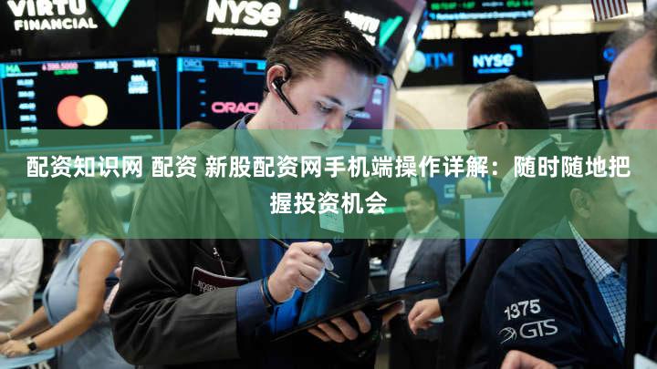 配资知识网 配资 新股配资网手机端操作详解：随时随地把握投资机会