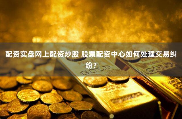 配资实盘网上配资炒股 股票配资中心如何处理交易纠纷？