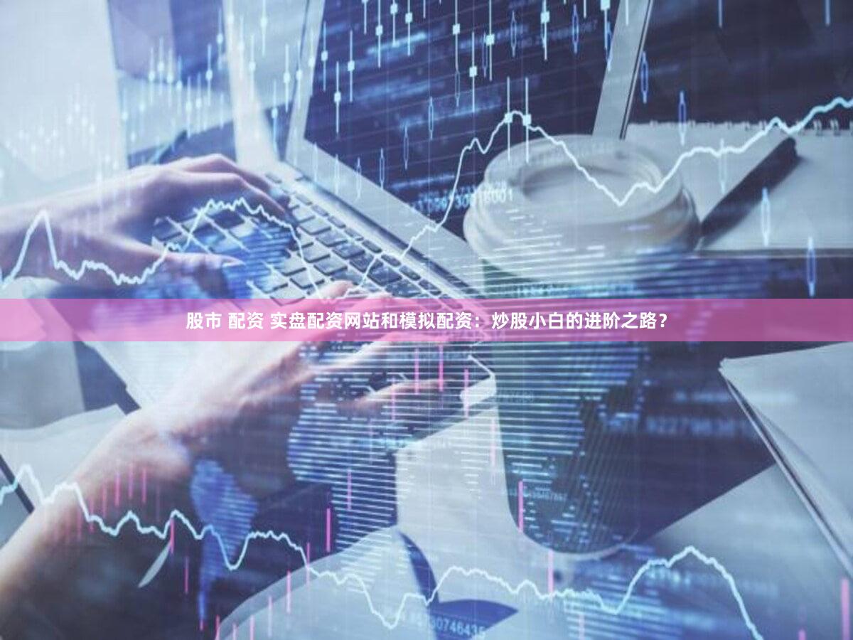 股市 配资 实盘配资网站和模拟配资：炒股小白的进阶之路？