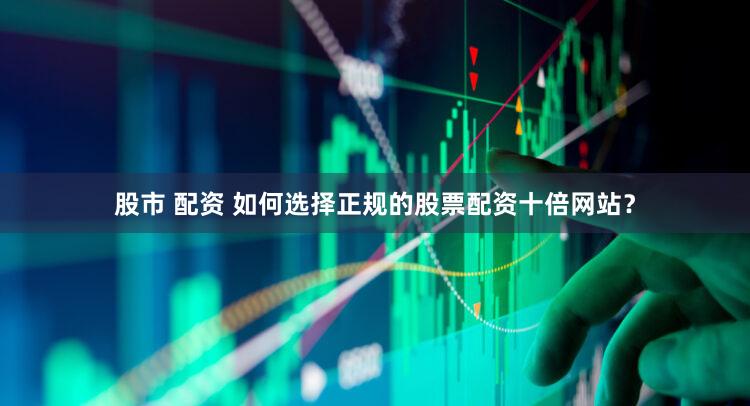 股市 配资 如何选择正规的股票配资十倍网站？