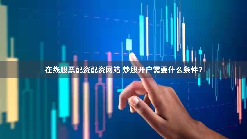 在线股票配资配资网站 炒股开户需要什么条件？