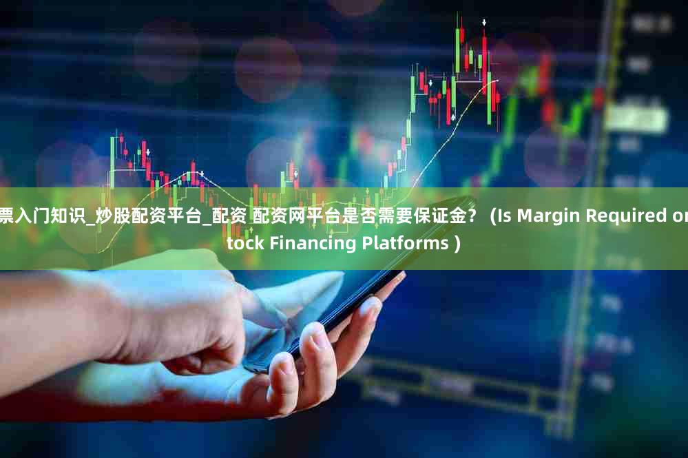 股票入门知识_炒股配资平台_配资 配资网平台是否需要保证金？ (Is Margin Required on Stock Financing Platforms )