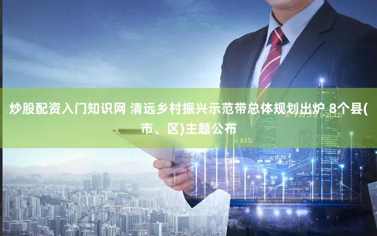 炒股配资入门知识网 清远乡村振兴示范带总体规划出炉 8个县(市、区)主题公布