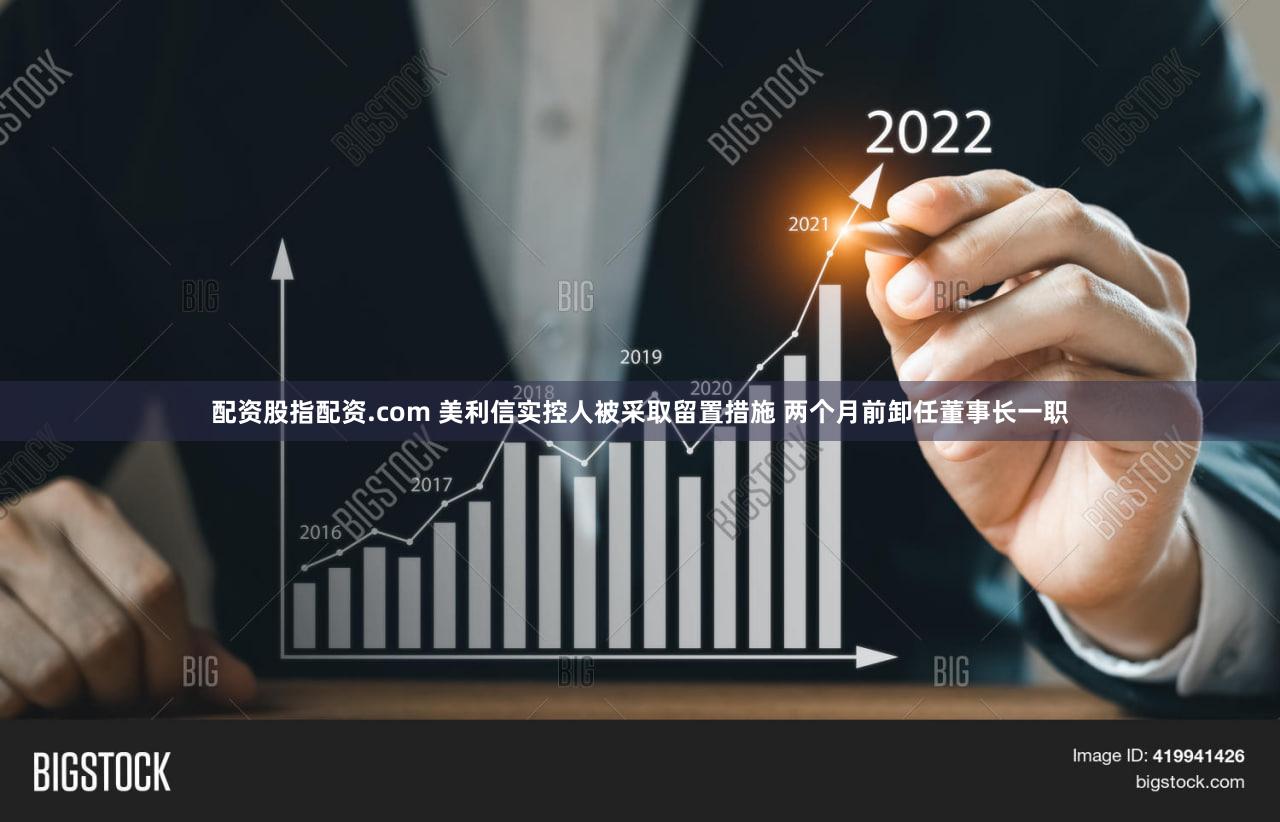 配资股指配资.com 美利信实控人被采取留置措施 两个月前卸任董事长一职