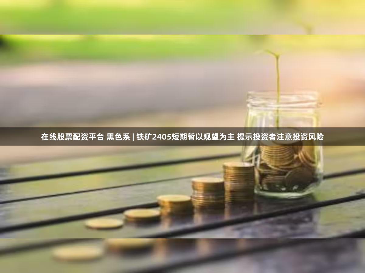 在线股票配资平台 黑色系 | 铁矿2405短期暂以观望为主 提示投资者注意投资风险