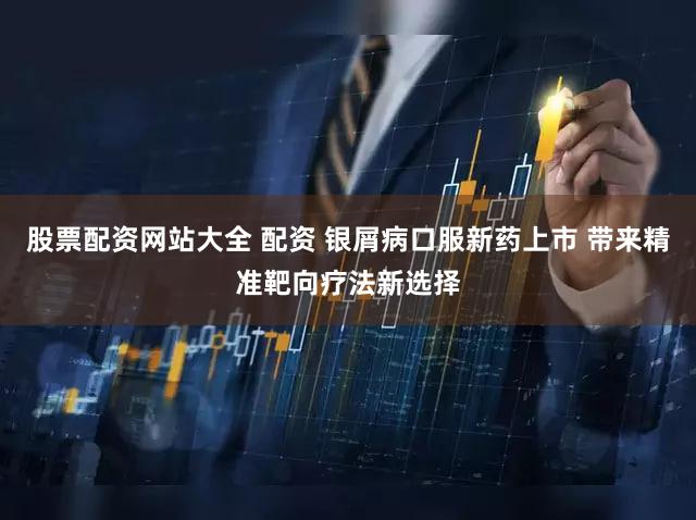 股票配资网站大全 配资 银屑病口服新药上市 带来精准靶向疗法新选择