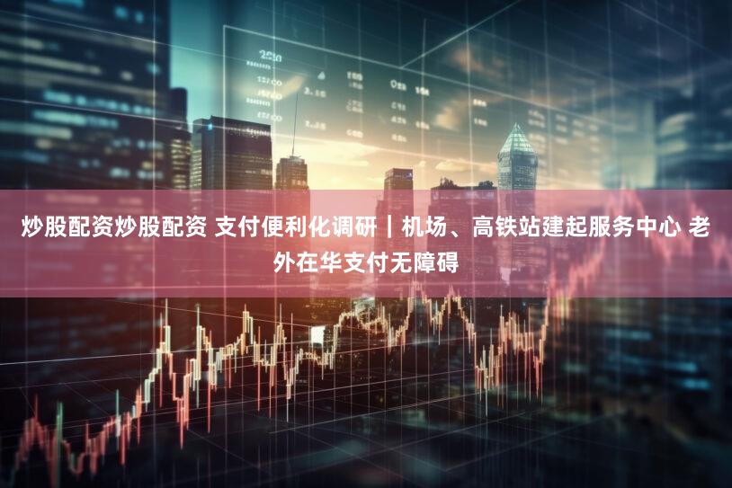 炒股配资炒股配资 支付便利化调研｜机场、高铁站建起服务中心 老外在华支付无障碍