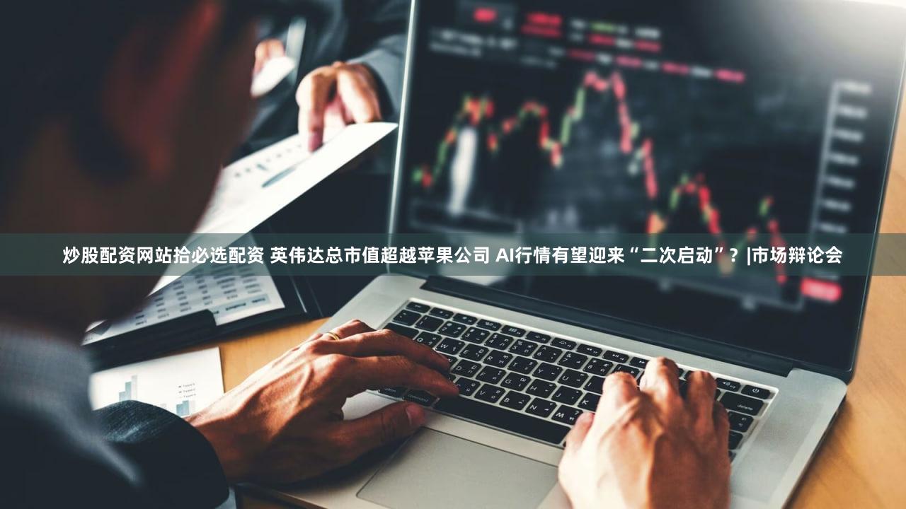 炒股配资网站拾必选配资 英伟达总市值超越苹果公司 AI行情有望迎来“二次启动”？|市场辩论会