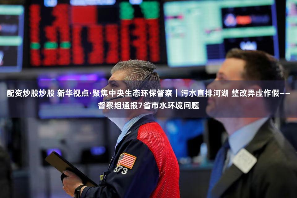 配资炒股炒股 新华视点·聚焦中央生态环保督察｜污水直排河湖 整改弄虚作假——督察组通报7省市水环境问题
