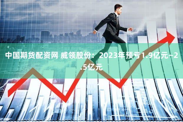 中国期货配资网 威领股份：2023年预亏1.9亿元—2.5亿元
