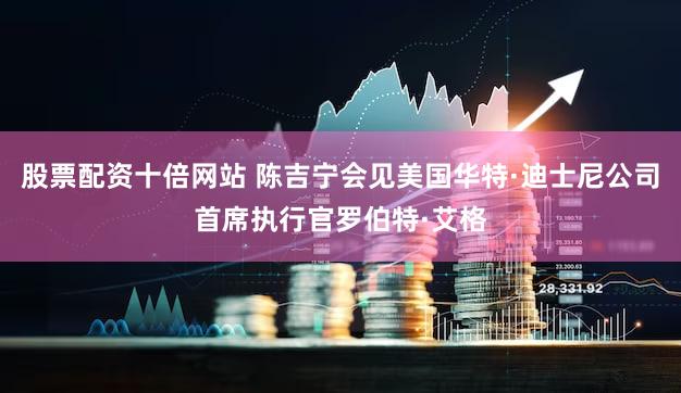 股票配资十倍网站 陈吉宁会见美国华特·迪士尼公司首席执行官罗伯特·艾格