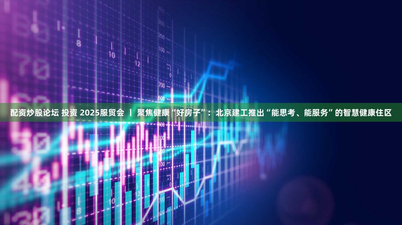 配资炒股论坛 投资 2025服贸会 丨 聚焦健康“好房子”：北京建工推出“能思考、能服务”的智慧健康住区