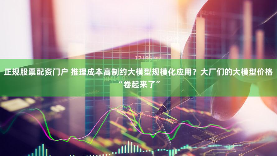 正规股票配资门户 推理成本高制约大模型规模化应用？大厂们的大模型价格“卷起来了”