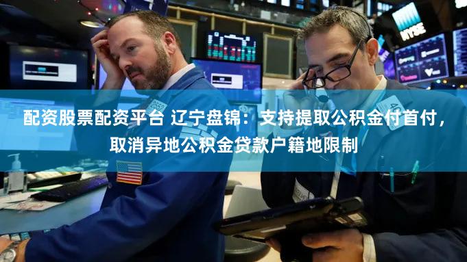 配资股票配资平台 辽宁盘锦：支持提取公积金付首付，取消异地公积金贷款户籍地限制