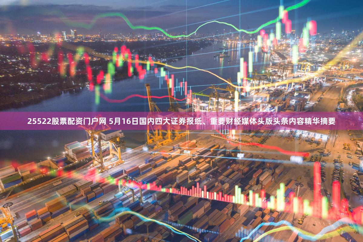 25522股票配资门户网 5月16日国内四大证券报纸、重要财经媒体头版头条内容精华摘要