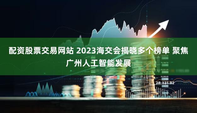配资股票交易网站 2023海交会揭晓多个榜单 聚焦广州人工智能发展
