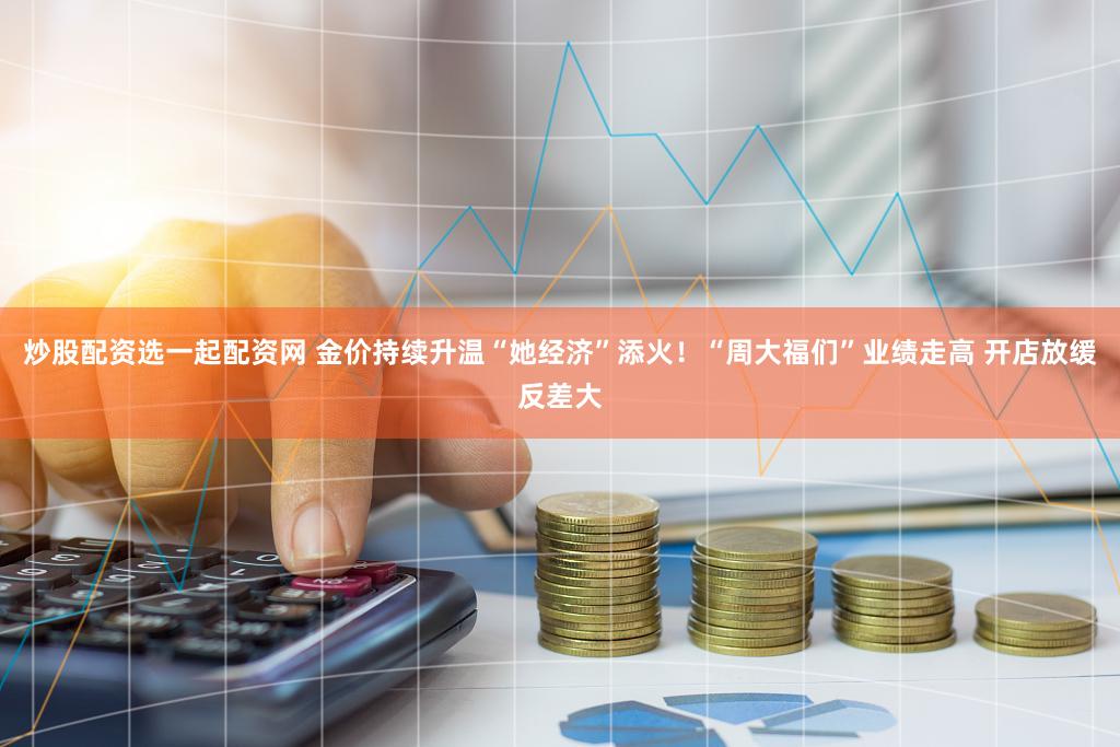 炒股配资选一起配资网 金价持续升温“她经济”添火！“周大福们”业绩走高 开店放缓反差大