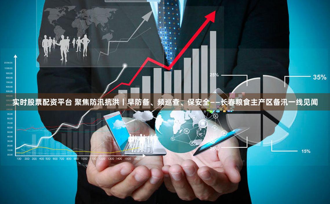 实时股票配资平台 聚焦防汛抗洪丨早防备、频巡查、保安全——长春粮食主产区备汛一线见闻
