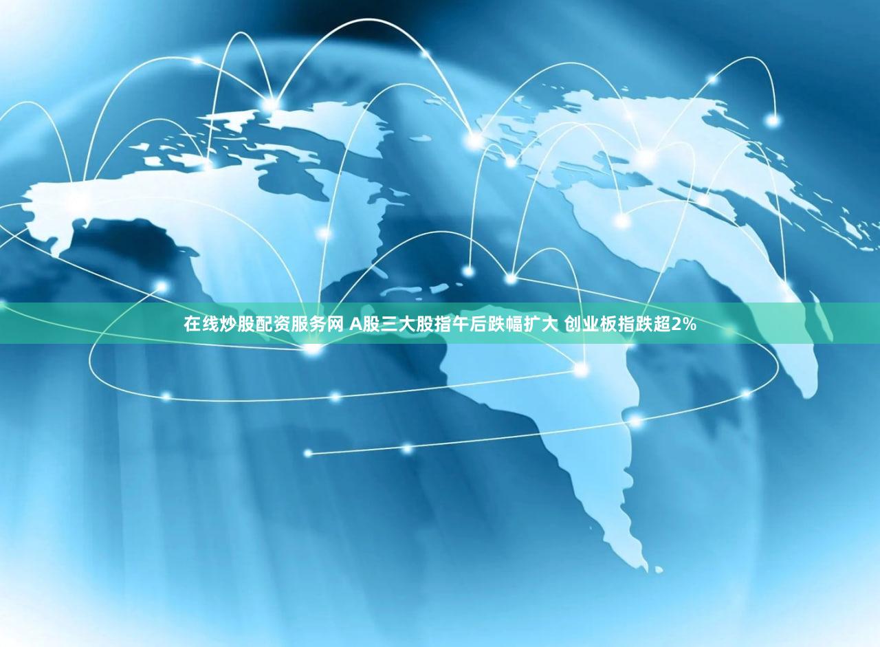 在线炒股配资服务网 A股三大股指午后跌幅扩大 创业板指跌超2%