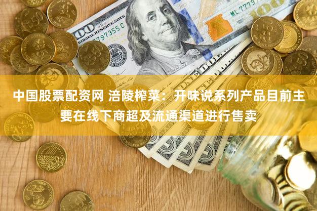 中国股票配资网 涪陵榨菜：开味说系列产品目前主要在线下商超及流通渠道进行售卖