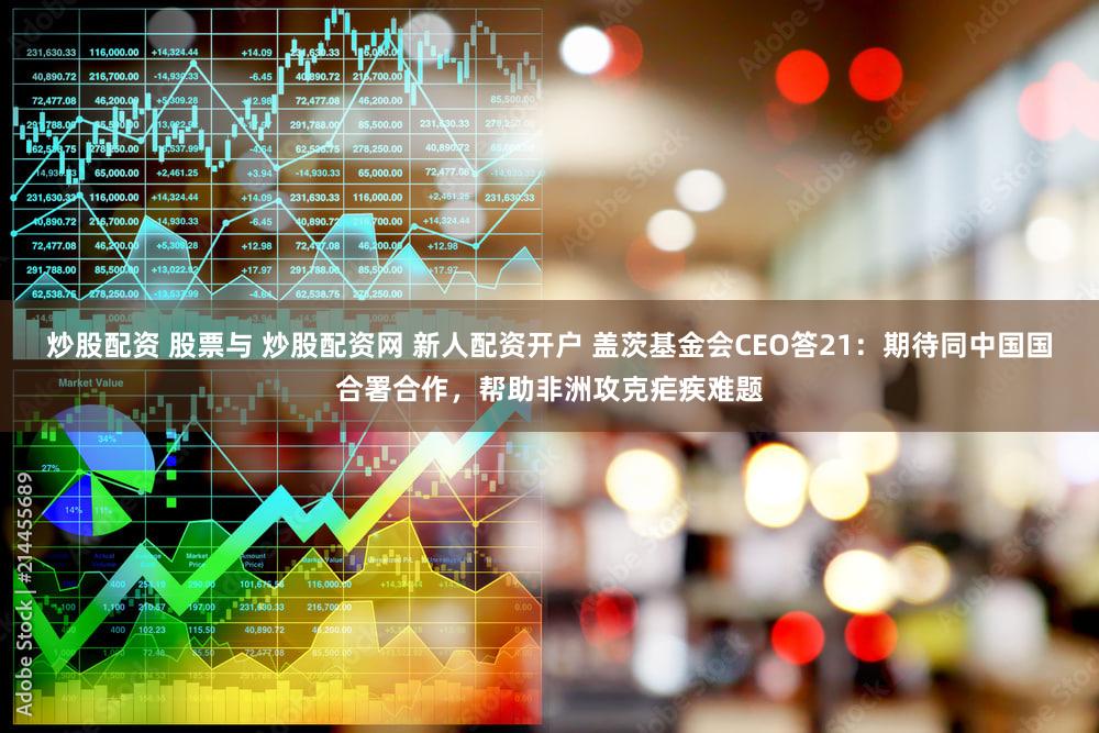 炒股配资 股票与 炒股配资网 新人配资开户 盖茨基金会CEO答21：期待同中国国合署合作，帮助非洲攻克疟疾难题