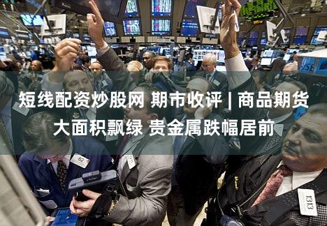 短线配资炒股网 期市收评 | 商品期货大面积飘绿 贵金属跌幅居前