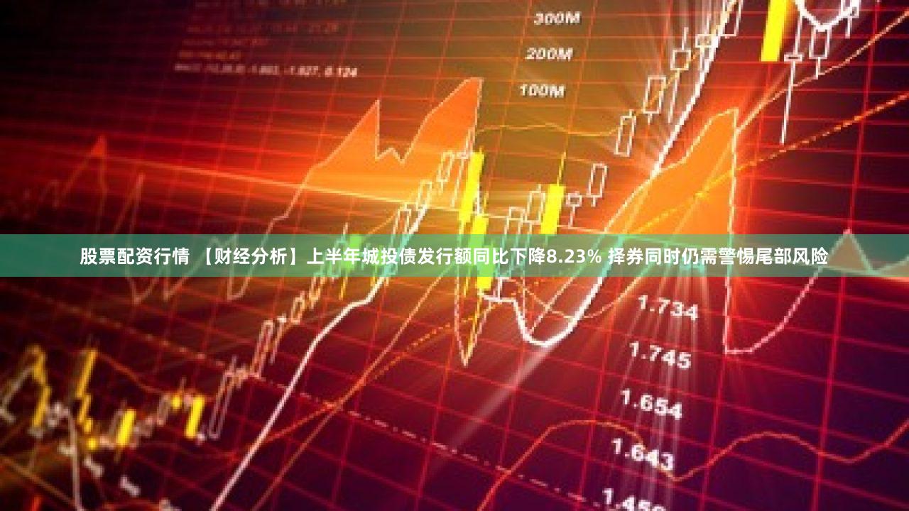 股票配资行情 【财经分析】上半年城投债发行额同比下降8.23% 择券同时仍需警惕尾部风险