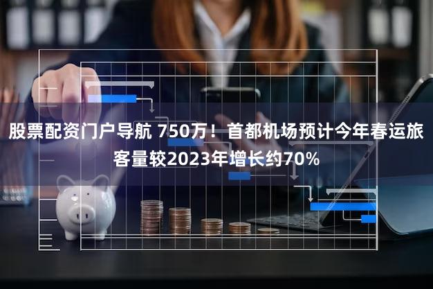 股票配资门户导航 750万！首都机场预计今年春运旅客量较2023年增长约70%