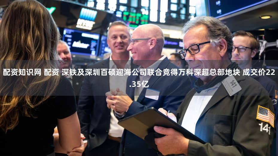 配资知识网 配资 深铁及深圳百硕迎海公司联合竞得万科深超总部地块 成交价22.35亿