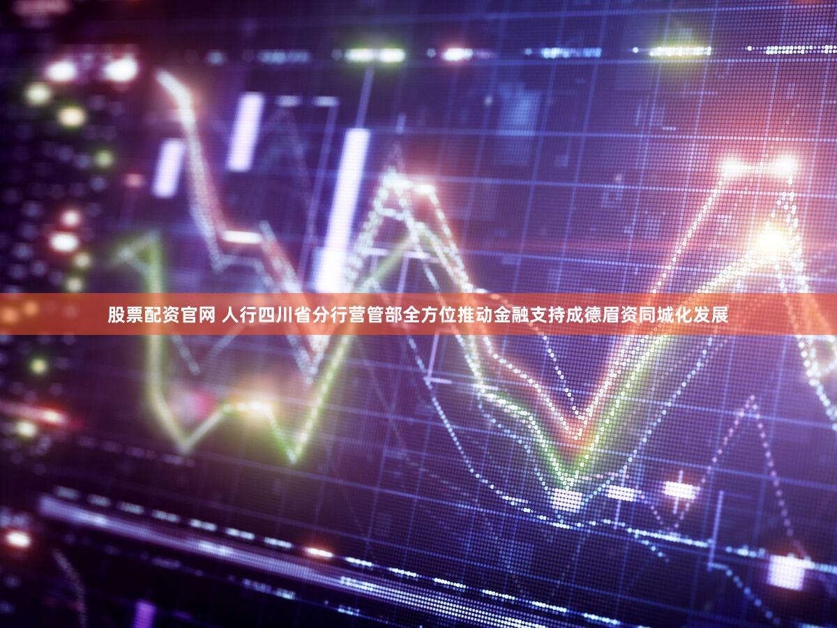股票配资官网 人行四川省分行营管部全方位推动金融支持成德眉资同城化发展