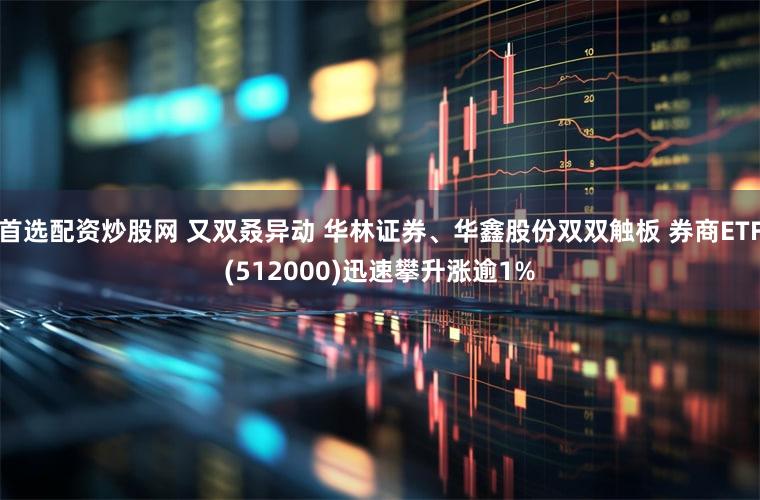 首选配资炒股网 又双叒异动 华林证券、华鑫股份双双触板 券商ETF(512000)迅速攀升涨逾1%