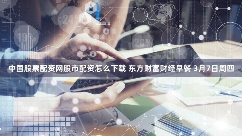 中国股票配资网股市配资怎么下载 东方财富财经早餐 3月7日周四