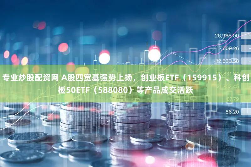 专业炒股配资网 A股四宽基强势上扬，创业板ETF（159915）、科创板50ETF（588080）等产品成交活跃