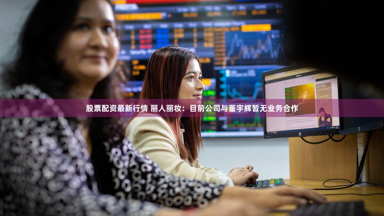 股票配资最新行情 丽人丽妆：目前公司与董宇辉暂无业务合作