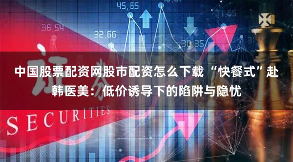 中国股票配资网股市配资怎么下载 “快餐式”赴韩医美：低价诱导下的陷阱与隐忧