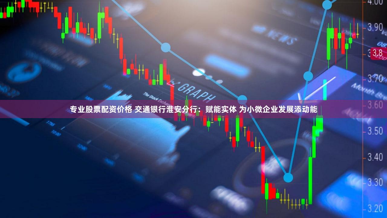 专业股票配资价格 交通银行淮安分行：赋能实体 为小微企业发展添动能