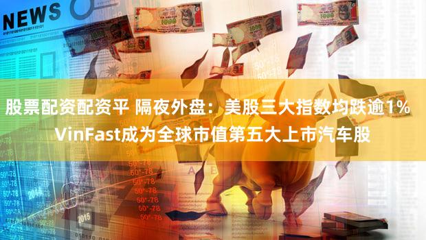 股票配资配资平 隔夜外盘：美股三大指数均跌逾1%  VinFast成为全球市值第五大上市汽车股