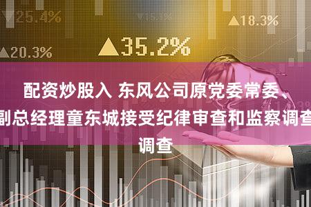 配资炒股入 东风公司原党委常委、副总经理童东城接受纪律审查和监察调查
