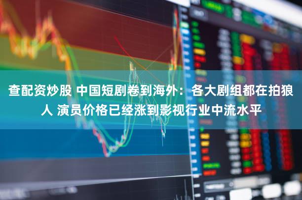 查配资炒股 中国短剧卷到海外：各大剧组都在拍狼人 演员价格已经涨到影视行业中流水平