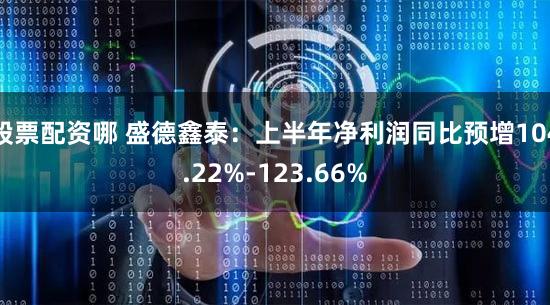 股票配资哪 盛德鑫泰：上半年净利润同比预增104.22%-123.66%