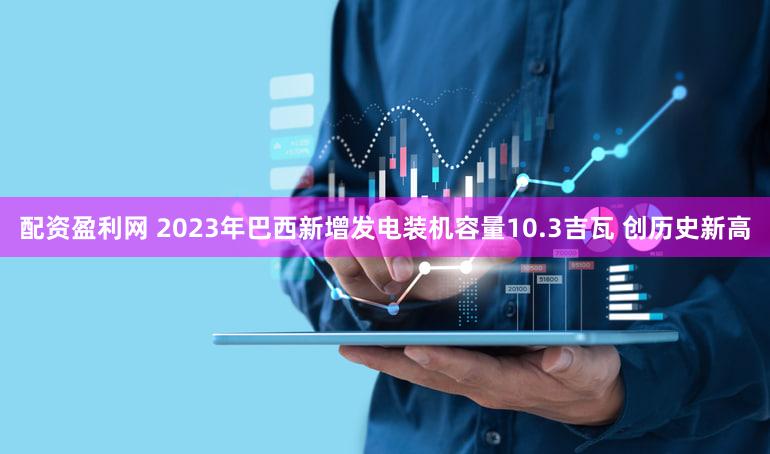 配资盈利网 2023年巴西新增发电装机容量10.3吉瓦 创历史新高